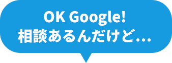 OK Google!相談あるんだけど…