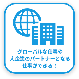 グローバルな仕事や大企業のパートナーとなる仕事ができる！