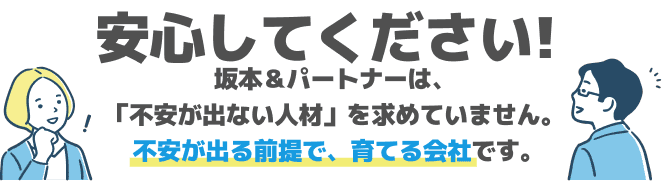 安心してください!坂本＆パートナーは、「不安が出ない人材」を求めていません。  不安が出る前提で、育てる会社です。