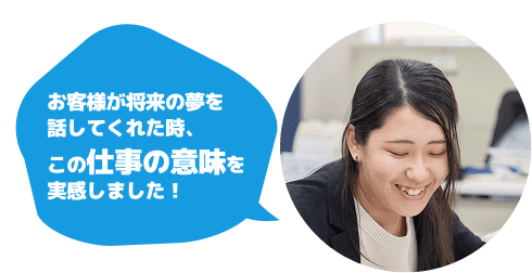 お客様が将来の夢を話してくれた時、この仕事の意味を実感しました！