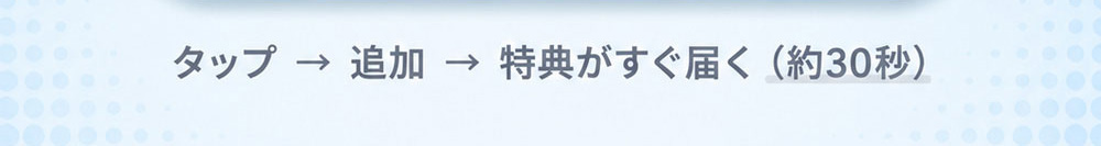 タップ→ 追加→特典がすぐ届く（約30秒）